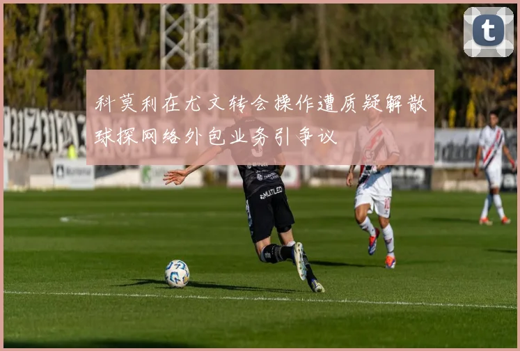 科莫利在尤文转会操作遭质疑解散球探网络外包业务引争议