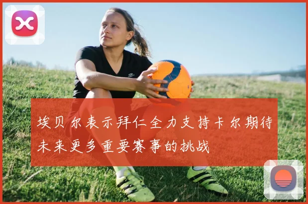 埃贝尔表示拜仁全力支持卡尔期待未来更多重要赛事的挑战