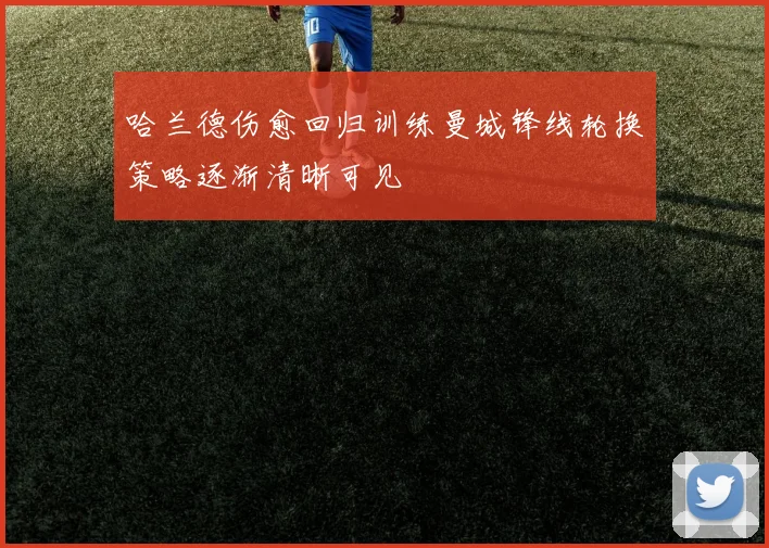 哈兰德伤愈回归训练曼城锋线轮换策略逐渐清晰可见