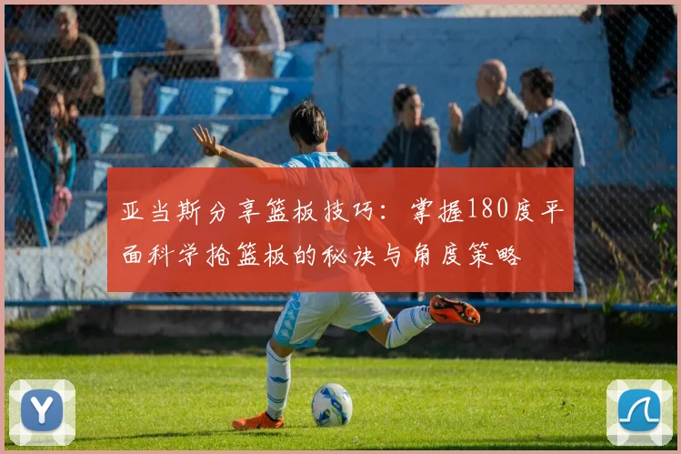 亚当斯分享篮板技巧：掌握180度平面科学抢篮板的秘诀与角度策略
