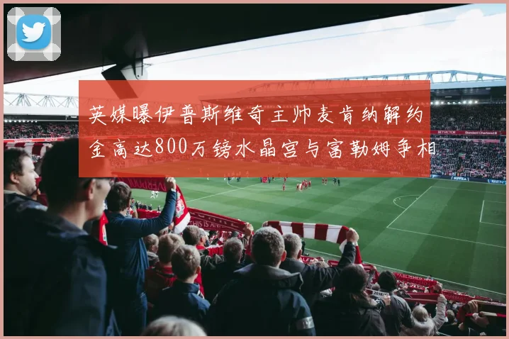 英媒曝伊普斯维奇主帅麦肯纳解约金高达800万镑水晶宫与富勒姆争相追逐
