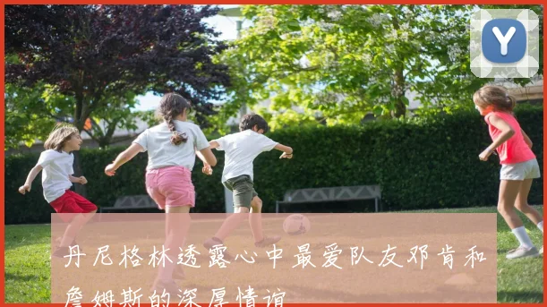 丹尼格林透露心中最爱队友邓肯和詹姆斯的深厚情谊