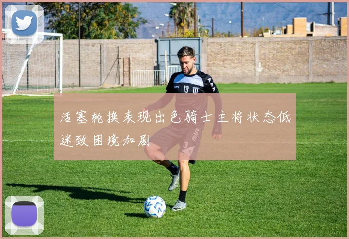 活塞轮换表现出色骑士主将状态低迷致困境加剧