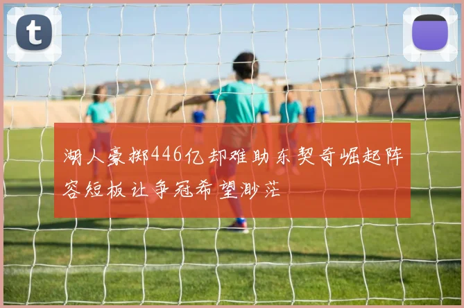 湖人豪掷446亿却难助东契奇崛起阵容短板让争冠希望渺茫