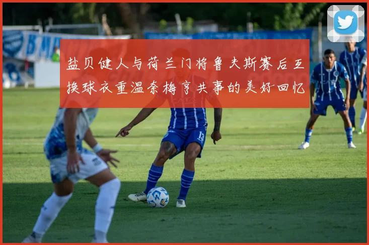 盐贝健人与荷兰门将鲁夫斯赛后互换球衣重温奈梅亨共事的美好回忆