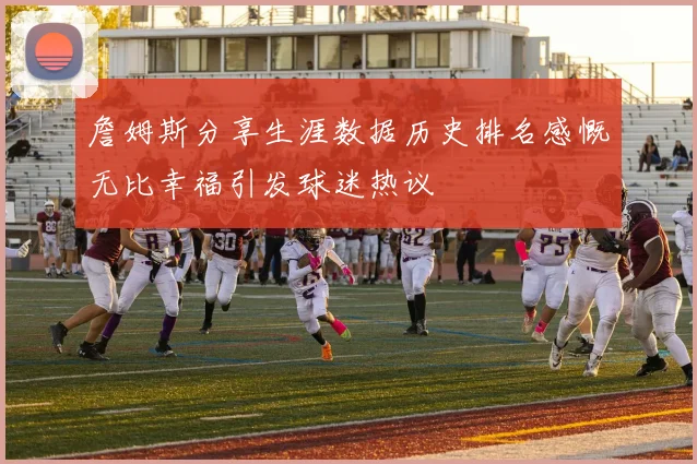 詹姆斯分享生涯数据历史排名感慨无比幸福引发球迷热议