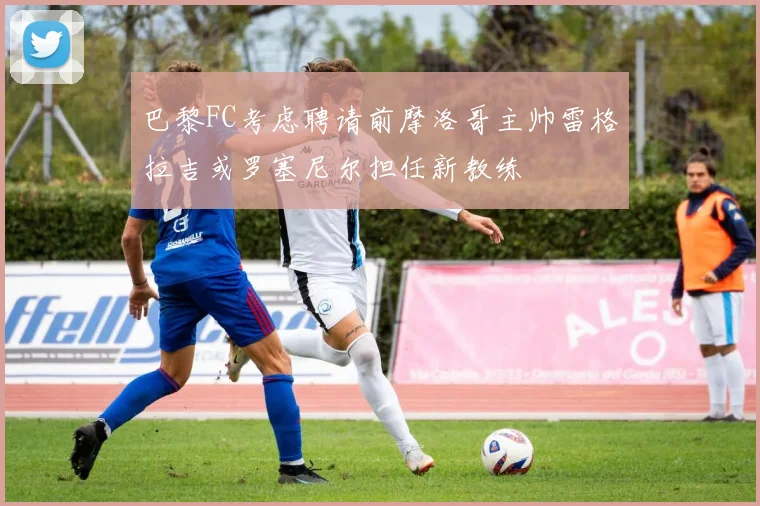 巴黎FC考虑聘请前摩洛哥主帅雷格拉吉或罗塞尼尔担任新教练