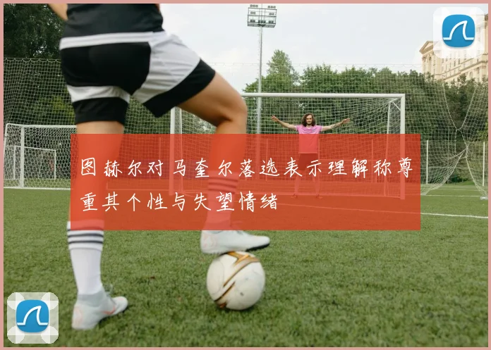 图赫尔对马奎尔落选表示理解称尊重其个性与失望情绪