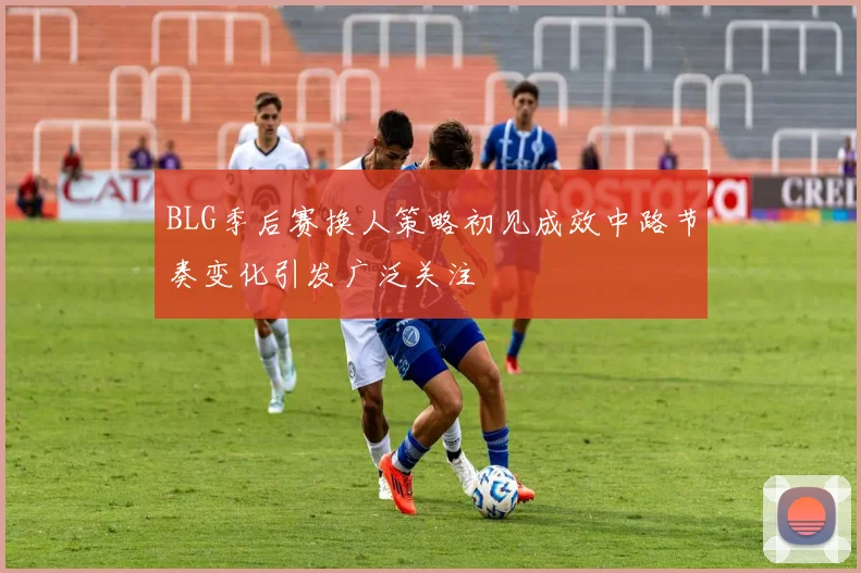 BLG季后赛换人策略初见成效中路节奏变化引发广泛关注