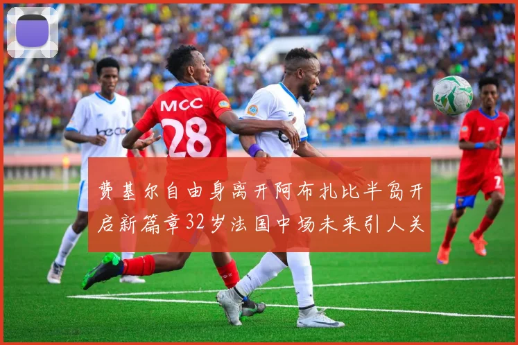 费基尔自由身离开阿布扎比半岛开启新篇章32岁法国中场未来引人关注
