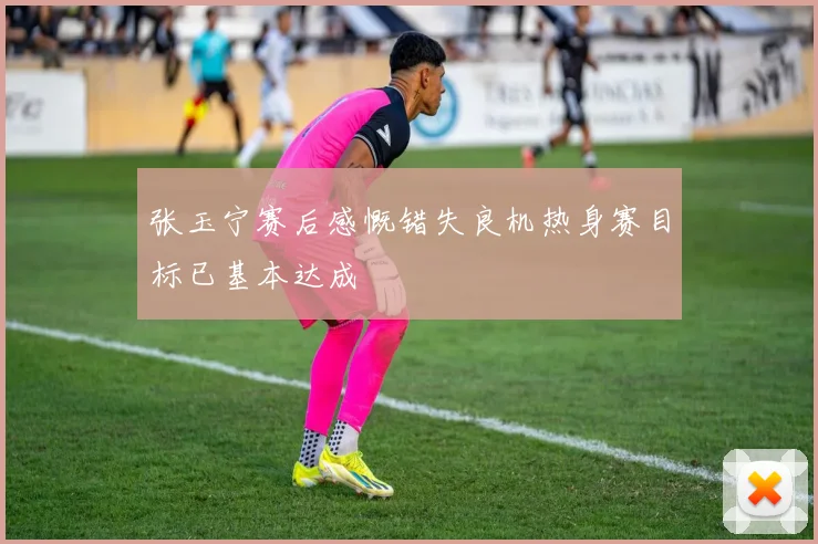 张玉宁赛后感慨错失良机热身赛目标已基本达成
