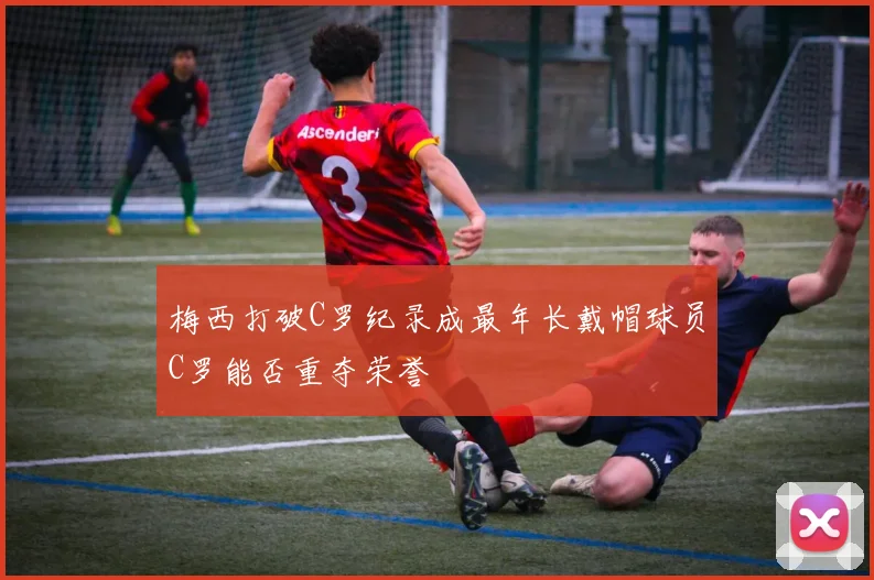 梅西打破C罗纪录成最年长戴帽球员C罗能否重夺荣誉