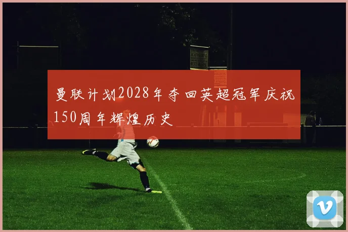 曼联计划2028年夺回英超冠军庆祝150周年辉煌历史