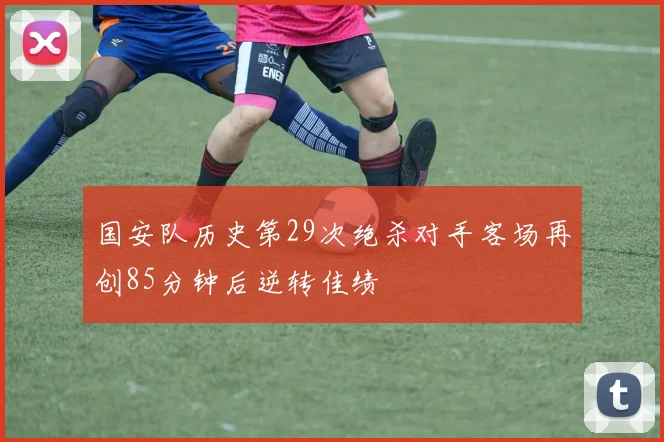 国安队历史第29次绝杀对手客场再创85分钟后逆转佳绩