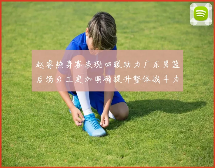 赵睿热身赛表现回暖助力广东男篮后场分工更加明确提升整体战斗力